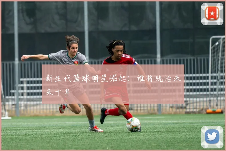 新生代篮球明星崛起：谁将统治未来十年