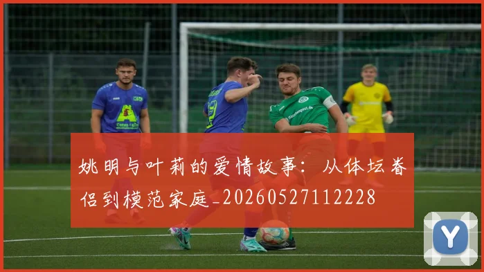 姚明与叶莉的爱情故事：从体坛眷侣到模范家庭_20260527112228