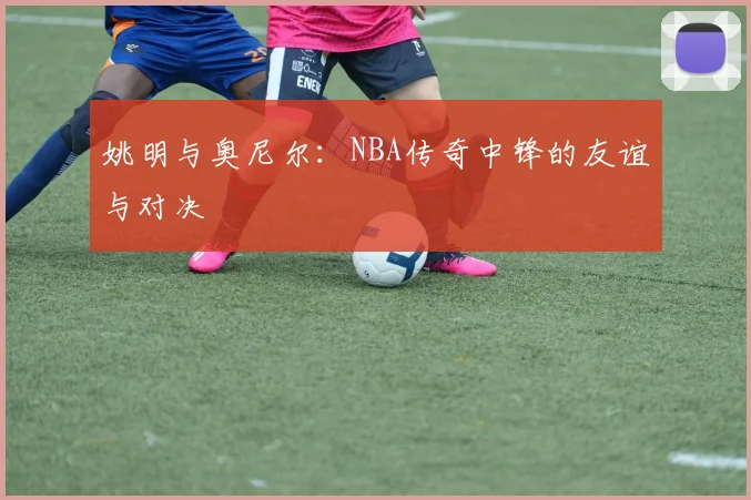 姚明与奥尼尔：NBA传奇中锋的友谊与对决