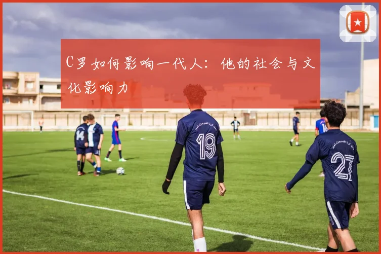 C罗如何影响一代人：他的社会与文化影响力