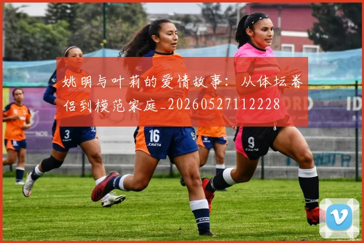 姚明与叶莉的爱情故事：从体坛眷侣到模范家庭_20260527112228